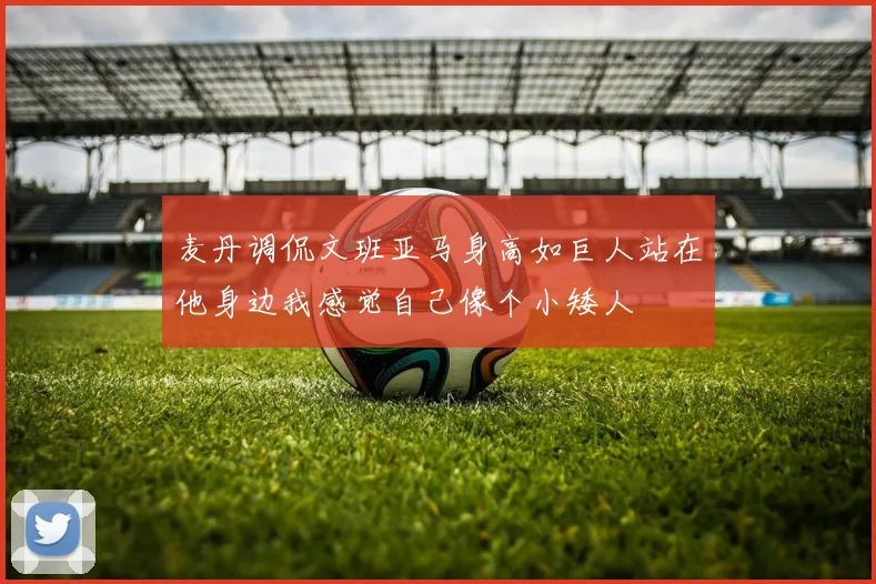 麦丹调侃文班亚马身高如巨人站在他身边我感觉自己像个小矮人