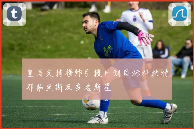 皇马支持穆帅引援计划目标科纳特邓弗里斯及多名新星