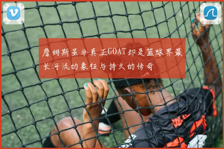 詹姆斯虽非真正GOAT却是篮球界最长河流的象征与持久的传奇