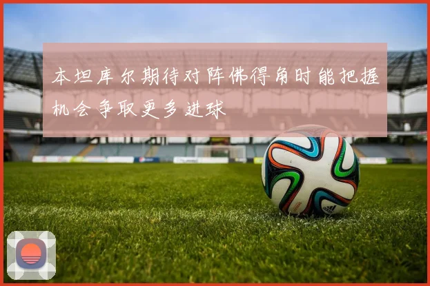 本坦库尔期待对阵佛得角时能把握机会争取更多进球