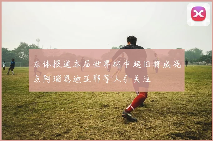 东体报道本届世界杯中超旧将成亮点阿瑙恩迪亚耶等人引关注