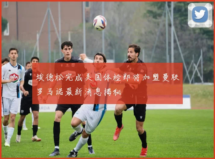 埃德松完成美国体检即将加盟曼联罗马诺最新消息揭秘