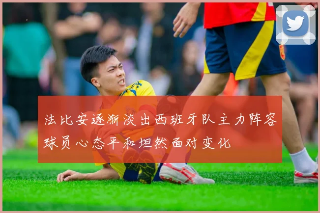 法比安逐渐淡出西班牙队主力阵容球员心态平和坦然面对变化