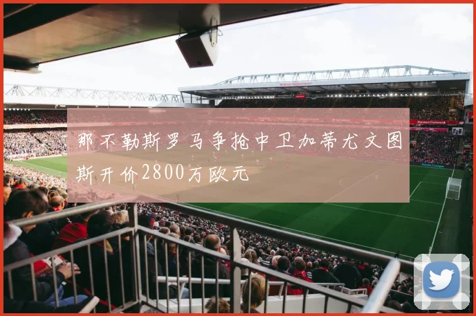 那不勒斯罗马争抢中卫加蒂尤文图斯开价2800万欧元