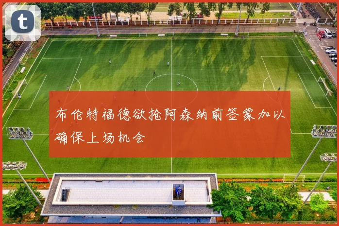 布伦特福德欲抢阿森纳前签蒙加以确保上场机会