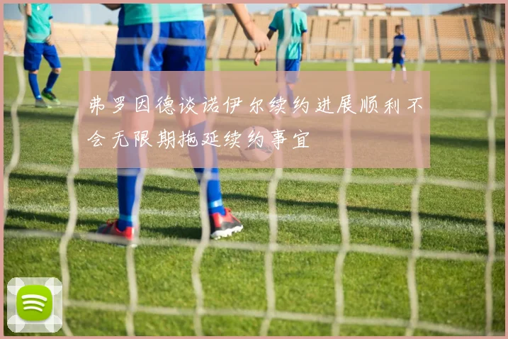 弗罗因德谈诺伊尔续约进展顺利不会无限期拖延续约事宜