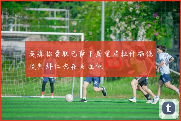 英媒称曼联巴萨下周重启拉什福德谈判拜仁也在关注他