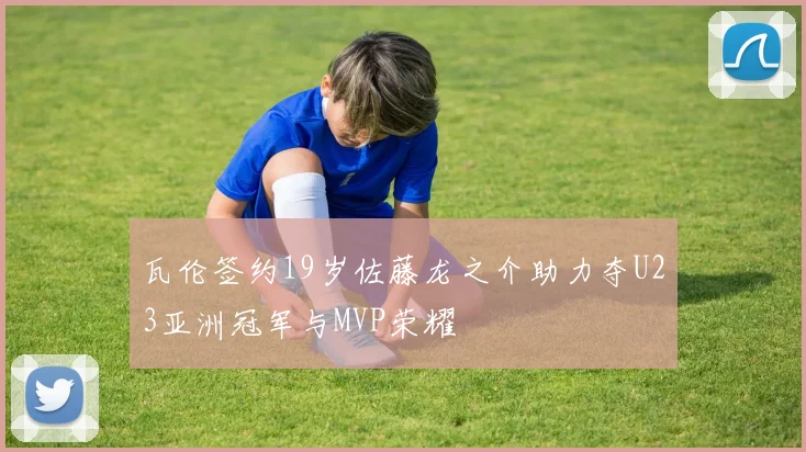 瓦伦签约19岁佐藤龙之介助力夺U23亚洲冠军与MVP荣耀