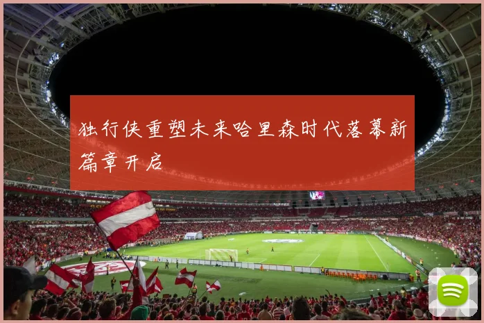 独行侠重塑未来哈里森时代落幕新篇章开启