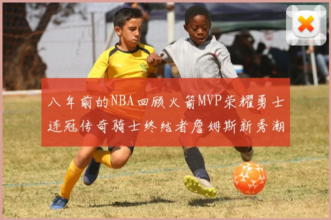 八年前的NBA回顾火箭MVP荣耀勇士连冠传奇骑士终结者詹姆斯新秀潮流涌动