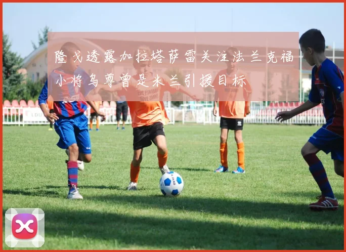 隆戈透露加拉塔萨雷关注法兰克福小将乌尊曾是米兰引援目标