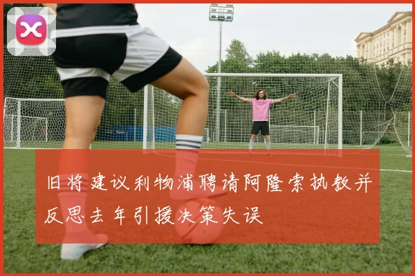 旧将建议利物浦聘请阿隆索执教并反思去年引援决策失误