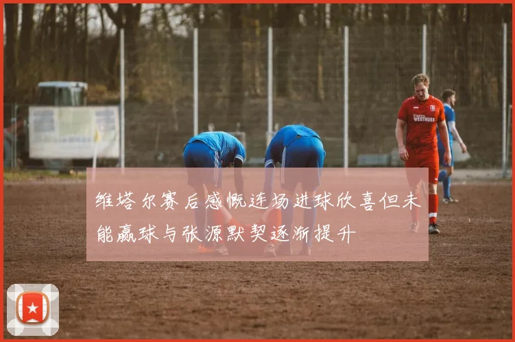 维塔尔赛后感慨连场进球欣喜但未能赢球与张源默契逐渐提升